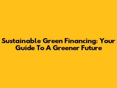 Sustainable Green Financing: Your Guide To A Greener Future