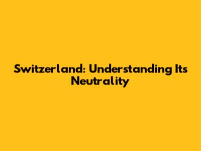 Switzerland: Understanding Its Neutrality