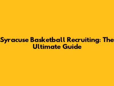 Syracuse Basketball Recruiting: The Ultimate Guide