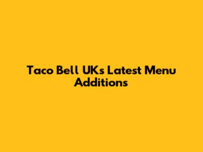 Taco Bell UK's Latest Menu Additions