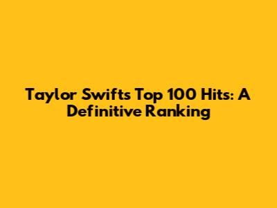 Taylor Swift's Top 100 Hits: A Definitive Ranking