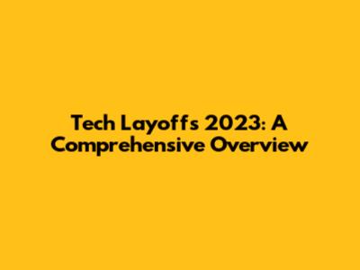 Tech Layoffs 2023: A Comprehensive Overview