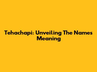 Tehachapi: Unveiling The Name's Meaning
