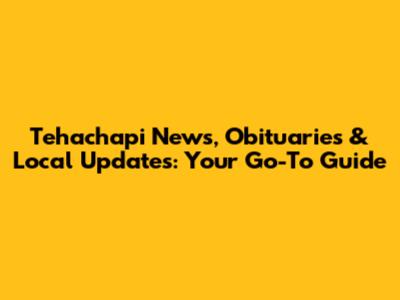 Tehachapi News, Obituaries & Local Updates: Your Go-To Guide