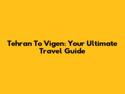 Tehran To Vigen: Your Ultimate Travel Guide