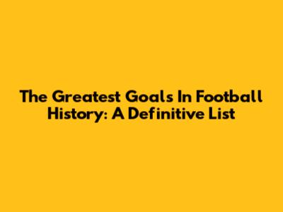 The Greatest Goals In Football History: A Definitive List