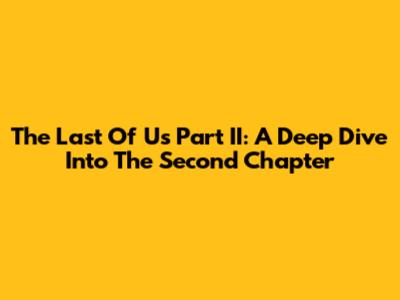The Last Of Us Part II: A Deep Dive Into The Second Chapter