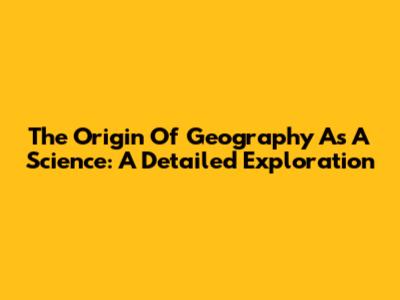 The Origin Of Geography As A Science: A Detailed Exploration