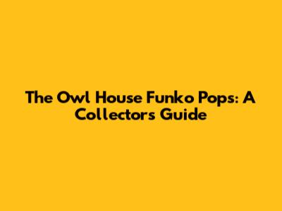 The Owl House Funko Pops: A Collector's Guide