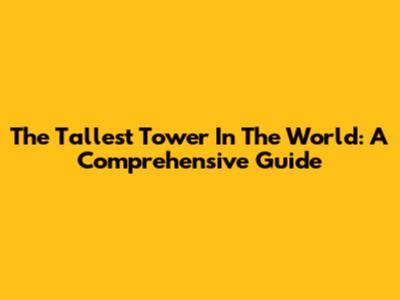 The Tallest Tower In The World: A Comprehensive Guide
