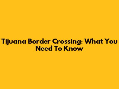 Tijuana Border Crossing: What You Need To Know