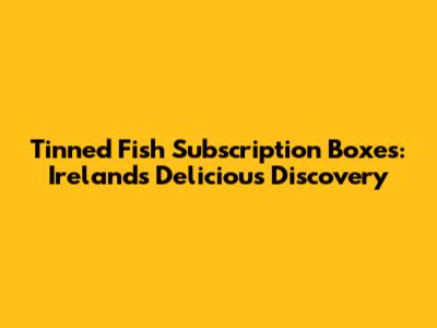 Tinned Fish Subscription Boxes: Ireland's Delicious Discovery