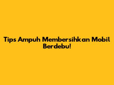 Tips Ampuh Membersihkan Mobil Berdebu!