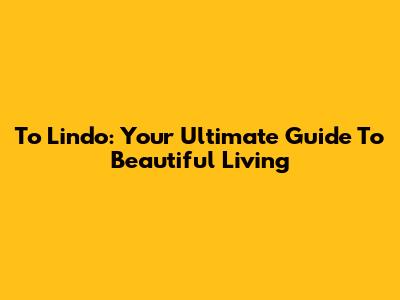 To Lindo: Your Ultimate Guide To Beautiful Living