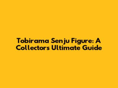 Tobirama Senju Figure: A Collector's Ultimate Guide