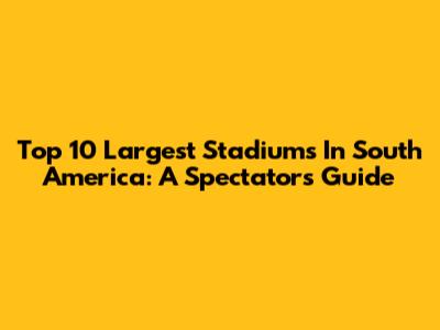Top 10 Largest Stadiums In South America: A Spectator's Guide