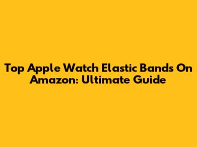Top Apple Watch Elastic Bands On Amazon: Ultimate Guide