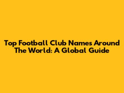 Top Football Club Names Around The World: A Global Guide