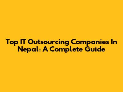 Top IT Outsourcing Companies In Nepal: A Complete Guide