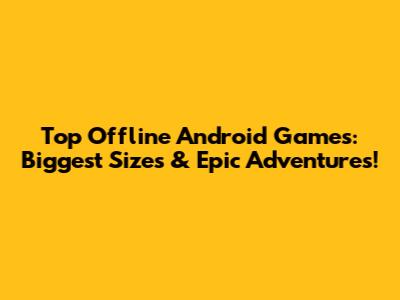 Top Offline Android Games: Biggest Sizes & Epic Adventures!