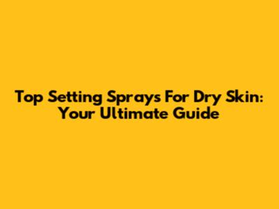 Top Setting Sprays For Dry Skin: Your Ultimate Guide