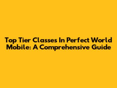 Top Tier Classes In Perfect World Mobile: A Comprehensive Guide