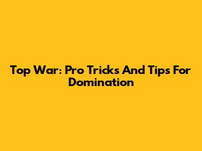 Top War: Pro Tricks And Tips For Domination