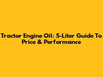 Tractor Engine Oil: 5-Liter Guide To Price & Performance