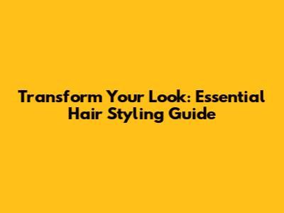 Transform Your Look: Essential Hair Styling Guide