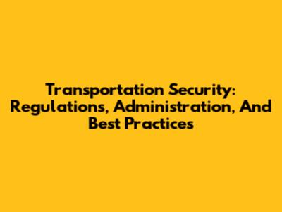 Transportation Security: Regulations, Administration, And Best Practices