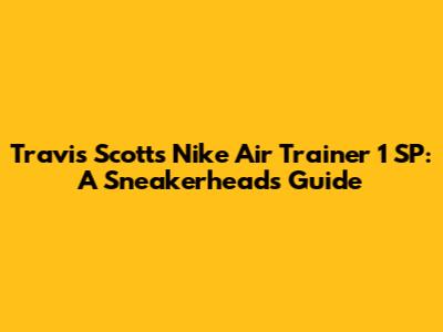 Travis Scott's Nike Air Trainer 1 SP: A Sneakerhead's Guide