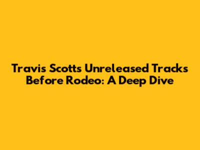Travis Scott's Unreleased Tracks Before Rodeo: A Deep Dive