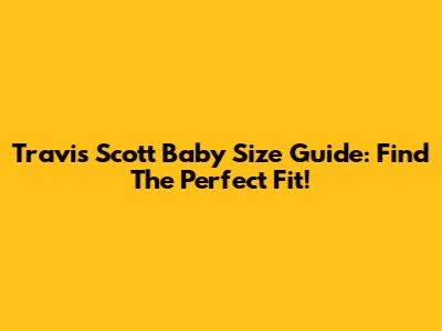 Travis Scott Baby Size Guide: Find The Perfect Fit!