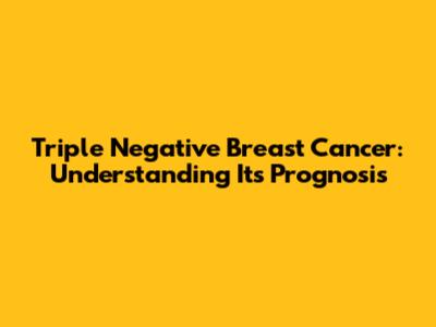 Triple Negative Breast Cancer: Understanding Its Prognosis