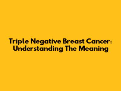 Triple Negative Breast Cancer: Understanding The Meaning