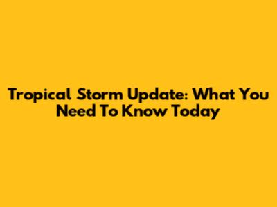 Tropical Storm Update: What You Need To Know Today