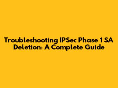 Troubleshooting IPSec Phase 1 SA Deletion: A Complete Guide