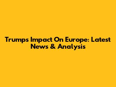 Trump's Impact On Europe: Latest News & Analysis