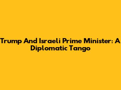 Trump And Israeli Prime Minister: A Diplomatic Tango