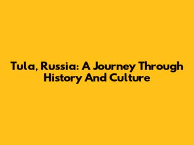 Tula, Russia: A Journey Through History And Culture