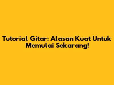 Tutorial Gitar: Alasan Kuat Untuk Memulai Sekarang!
