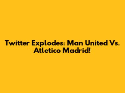 Twitter Explodes: Man United Vs. Atletico Madrid!