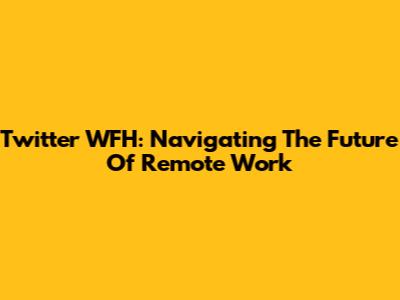 Twitter WFH: Navigating The Future Of Remote Work