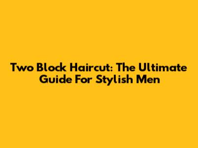 Two Block Haircut: The Ultimate Guide For Stylish Men