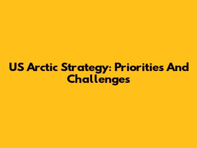US Arctic Strategy: Priorities And Challenges