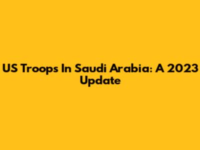 US Troops In Saudi Arabia: A 2023 Update