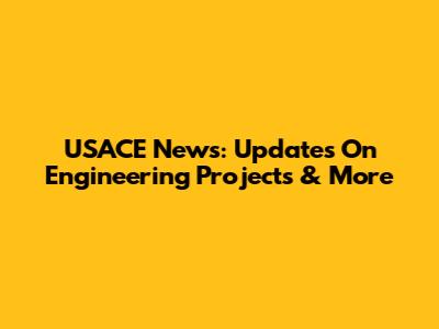 USACE News: Updates On Engineering Projects & More