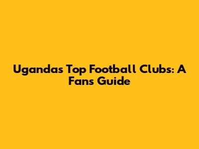 Uganda's Top Football Clubs: A Fan's Guide