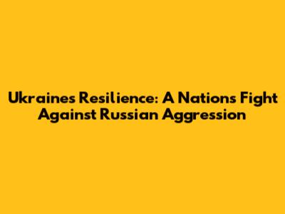 Ukraine's Resilience: A Nation's Fight Against Russian Aggression