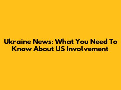 Ukraine News: What You Need To Know About US Involvement